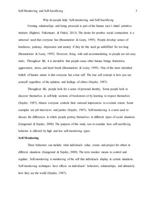 Self-Monitoring and Self-Sacrificing 3
Why do people help: Self-monitoring and Self-Sacrificing
Forming relationships and being prosocial is part of the human race’s initial primitive
instincts (Righetti, Finkenauer, & Finkel, 2013). The desire for positive social connections is a
universal need that everyone has (Beaumeister & Leary, 1995). People develop senses of
loneliness, jealousy, depression and anxiety if they let this need go unfulfilled for too long
(Beaumeister & Leary, 1995). However, living with and accommodating to people are not easy
tasks. Throughout life, it is inevitable that people cause other human beings frustration,
aggravation, stress, and heart break (Beaumeister & Leary, 1995). One of the most cherished
beliefs of human nature is that everyone has a true self. The true self concept is how you see
yourself regardless of the opinions and feelings of others (Snyder, 1987).
Throughout life, people look for a sense of personal identity. Some people look to
discover themselves in self-help sections of bookstores or by learning to respect themselves
(Snyder, 1987). Almost everyone controls their outward impressions to a certain extent. Some
examples are job interviews and parties (Snyder, 1987). Self-monitoring is a term used to
discuss the differences in which people portray themselves in different types of social situations
(Gangestad & Snyder, 2000). The purpose of this study was to examine how self-sacrificing
behavior is affected by high and low self-monitoring types.
Self-Monitoring
These behaviors can include what individuals value, create, and project for others in
different situations (Gangestad & Snyder, 2000). The term monitor means to control and
regulate. Self-monitoring is monitoring of the self that individuals display in certain situations.
Self-monitoring techniques have effects on individuals’ behaviors, relationships, and ultimately
how they see the world (Snyder, 1987).
 