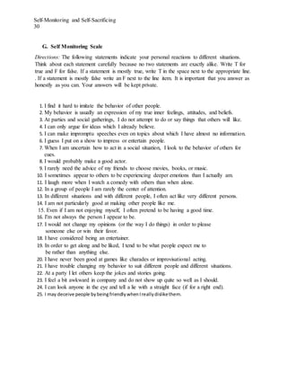 Self-Monitoring and Self-Sacrificing
30
G. Self Monitoring Scale
Directions: The following statements indicate your personal reactions to different situations.
Think about each statement carefully because no two statements are exactly alike. Write T for
true and F for false. If a statement is mostly true, write T in the space next to the appropriate line.
. If a statement is mostly false write an F next to the line item. It is important that you answer as
honestly as you can. Your answers will be kept private.
1. I find it hard to imitate the behavior of other people.
2. My behavior is usually an expression of my true inner feelings, attitudes, and beliefs.
3. At parties and social gatherings, I do not attempt to do or say things that others will like.
4. I can only argue for ideas which I already believe.
5. I can make impromptu speeches even on topics about which I have almost no information.
6. I guess I put on a show to impress or entertain people.
7. When I am uncertain how to act in a social situation, I look to the behavior of others for
cues.
8. I would probably make a good actor.
9. I rarely need the advice of my friends to choose movies, books, or music.
10. I sometimes appear to others to be experiencing deeper emotions than I actually am.
11. I laugh more when I watch a comedy with others than when alone.
12. In a group of people I am rarely the center of attention.
13. In different situations and with different people, I often act like very different persons.
14. I am not particularly good at making other people like me.
15. Even if I am not enjoying myself, I often pretend to be having a good time.
16. I'm not always the person I appear to be.
17. I would not change my opinions (or the way I do things) in order to please
someone else or win their favor.
18. I have considered being an entertainer.
19. In order to get along and be liked, I tend to be what people expect me to
be rather than anything else.
20. I have never been good at games like charades or improvisational acting.
21. I have trouble changing my behavior to suit different people and different situations.
22. At a party I let others keep the jokes and stories going.
23. I feel a bit awkward in company and do not show up quite so well as I should.
24. I can look anyone in the eye and tell a lie with a straight face (if for a right end).
25. I may deceive people bybeingfriendly whenI really dislikethem.
 