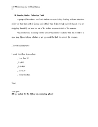 Self-Monitoring and Self-Sacrificing
31
H. Dinning Dollars Collection Public
A group of Westminster staff and students are considering allowing students with extra
money on their titan cards to donate some of their flex dollars to help support students who are
struggling financially or have run out of flex dollars towards the end of the semester.
We are interested in seeing whether or not Westminster Students think this would be a
good idea. Please indicate whether or not you would be likely to support this program.
_ I would not interested
I would be willing to contribute:
_ Less than $5
_$5-$10
_$10-$15
_ $15-$20
_ More than $20
Year:
Meal plan:
(Please include Berlin Village or commuting plans)
 