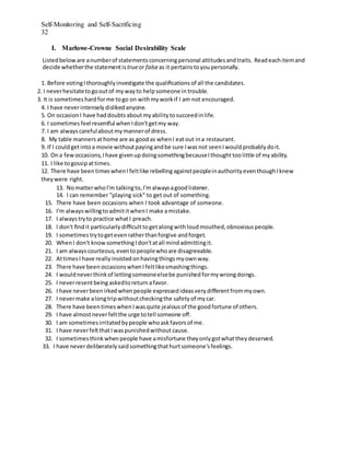 Self-Monitoring and Self-Sacrificing
32
I. Marlowe-Crowne Social Desirability Scale
Listedbelow are anumberof statements concerningpersonal attitudesand traits. Readeachitemand
decide whetherthe statementistrueor falseas it pertainstoyoupersonally.
1. Before votingIthoroughly investigate the qualiﬁcations of all the candidates.
2. I neverhesitatetogooutof myway to helpsomeone in trouble.
3. It is sometimes hardforme togo on withmywork if I am not encouraged.
4. I have neverintensely dislikedanyone.
5. On occasion I have haddoubts aboutmyability tosucceedin life.
6. I sometimes feel resentful whenIdon'tgetmy way.
7. I am alwayscarefulaboutmymannerof dress.
8. My table manners athome are as goodas whenI eatout ina restaurant.
9. If I couldgetintoa movie withoutpayingandbe sure Iwasnot seenI wouldprobably doit.
10. Ona few occasions, Ihave givenupdoingsomethingbecauseIthoughttoolittle of myability.
11. I like togossipattimes.
12. There have beentimeswhen Ifeltlike rebellingagainstpeopleinauthority eventhoughIknew
they were right.
13. NomatterwhoI'm talkingto, I'malwaysagoodlistener.
14. I can remember "playing sick" to get out of something.
15. There have been occasions when I took advantage of someone.
16. I'm alwayswillingtoadmititwhenI make amistake.
17. I alwaystryto practice whatI preach.
18. I don't ﬁndit particularly diﬃculttogetalongwithloudmouthed, obnoxious people.
19. I sometimes trytogetevenratherthanforgive andforget.
20. WhenI don't knowsomethingIdon'tatall mindadmittingit.
21. I am alwayscourteous, eventopeoplewho are disagreeable.
22. AttimesI have really insistedonhavingthingsmyownway.
23. There have been occasions whenI feltlikesmashingthings.
24. I wouldneverthinkof lettingsomeoneelsebe punished formywrongdoings.
25. I neverresentbeingaskedtoreturnafavor.
26. I have neverbeenirkedwhenpeople expressed ideasvery diﬀerentfrommyown.
27. I nevermake alongtripwithoutcheckingthe safety of mycar.
28. There have been timeswhenI wasquite jealousof the goodfortune of others.
29. I have almostneverfeltthe urge totell someone oﬀ.
30. I am sometimesirritatedbypeople whoaskfavors of me.
31. I have neverfeltthatI waspunishedwithout cause.
32. I sometimesthinkwhenpeople have amisfortune theyonly gotwhatthey deserved.
33. I have neverdeliberately saidsomethingthathurtsomeone's feelings.
 