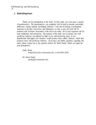Self-Monitoring and Self-Sacrificing
33
J. Debriefing Form
Thank you for participating in this study. For this study, you were given a packet
of questionnaires. The questionnaires you completed will be used to measure personality
differences among students and helping behavior. I will also be looking at participants
responses to the titan card survey and willingness to write a card. All cards will be
donated to the Veterans Association at the end of my study. All of your responses will be
kept confidential and anonymous. The purpose of the study was to examine how self-
sacrificing behavior was affected by high or low self-monitoring types. It was
hypothesized that higher-self monitors would produce more selfless altruism, which then
produces more self-sacrificing behavior. If you have any further questions regarding this
study, please contact me or my capstone advisor Dr. Sherri Pataki. Thank you again for
your participation.
Emily Brune
bruner22@wclive.westminster.edu or (412)296-2039.
Dr. Sherri Pataki
patakisp@westminster.edu
 
