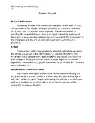 Self-Monitoring and Self-Sacrificing
34
Business Proposal
Periodof Performance
Pilot testing will take place immediately after peer review, April 18, 2013.
The proposed research projectwill begin September 2015 and end December
2015. Data collection will start at the beginning of September and will be
completed by the end of October. Data analysis will begin at the beginning of
November, or as soon as data collection has been completed. The presentation of
the final projectand data will take place the week before winter break in
December.
Budget
Printing money will be necessary for the packet of materials to pass out to
the participants, as well as the informed consentand debriefing forms. One
hundred informed consent forms, debriefing forms and packets will be needed.
Each packet has nine pages included. Eleven hundred pages are total for this
experiment. At one cent per page, this converts to a total of about $11. Thereare
no other known costs.
Qualificationof Scientific Personnel
The principle investigator of the study is responsiblefor conducting the
study with all participants in an ethical manner. Also, the principle investigator
will collect all data properly. The principle investigator will have scheduled times
each week to collect and per0formdata analysis. No other persons willbe
assigned to the proposed project.
 