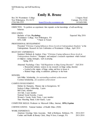Self-Monitoring and Self-Sacrificing
35
Emily R. Brune
Box 381 Westminster College 3 Angora Road
New Wilmington, PA 16172 Carnegie, PA 15106
(724) 946-5555 bruner22@wclive.westminster.edu (412)429-5890
OBJECTIVE: To perform an experiment that expands on the knowledge of self-sacrificing
behavior.
EDUCATION:
Bachelor of Arts: Psychology Expected May 2016
Westminster College, New Wilmington, PA
GPA: 3.24 * Fluent in French
PROFESSIONAL DEVELOPMENT
Presented “Christian Coping Influences Stress Levels in Undergraduate Students” at the
Undergraduate Research & Arts Celebration at Westminster College, April 2014
RELEVANT EXPERIENCE:
Statistical Methods & Analysis Class: “Christian Coping influences Stress levels in
Undergraduate Students”, Designed, and analyzed a research experiment which looked
at religious coping strategies, such as praying.
Spring 2014
Abnormal Psychology Class: “Self-Regulation in Bing Eating Disorder” Fall 2014
 Researched primary sources in my research on binge eating disorder
 Looked at the stigma of binge eating and how to lessen it
 Related binge eating to addiction pathways in the brain
HONORS:
Jerb Miller Scholarship, for outstanding academic achievement
Cochran Scholarship, for academic achievement
CAMPUS INVOLVEMENT:
Habitat for Humanity, Mission trip to Georgetown, SC
Seekers College Fellowship, 3 years
Bell Choir, member
Art Club, 2 year member
National Social Sorority, 2 years
Women’s Varsity Swim Team, 1 year member
Titan Marching Band, Color Guard, 1 year
COMPUTER SKILLS: Proficient in: Microsoft Office, Internet, SPSS, E-prime
CERTIFICATIONS: National Institute of Health Ethics (NIH)
WORK EXPERIENCE:
American Greetings Sales Associate, Mall at Robinson, Robinson, PA 2014-2015
Cashier and Health & Beauty Clerk, Shop N Save, Carnegie, PA 2013-2014
 