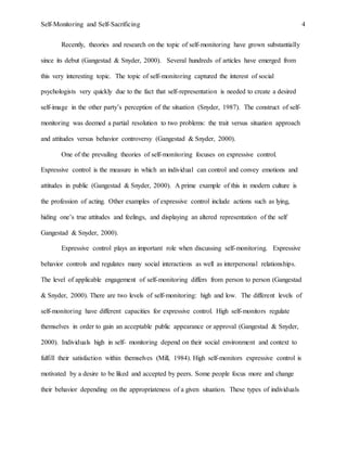 Self-Monitoring and Self-Sacrificing 4
Recently, theories and research on the topic of self-monitoring have grown substantially
since its debut (Gangestad & Snyder, 2000). Several hundreds of articles have emerged from
this very interesting topic. The topic of self-monitoring captured the interest of social
psychologists very quickly due to the fact that self-representation is needed to create a desired
self-image in the other party’s perception of the situation (Snyder, 1987). The construct of self-
monitoring was deemed a partial resolution to two problems: the trait versus situation approach
and attitudes versus behavior controversy (Gangestad & Snyder, 2000).
One of the prevailing theories of self-monitoring focuses on expressive control.
Expressive control is the measure in which an individual can control and convey emotions and
attitudes in public (Gangestad & Snyder, 2000). A prime example of this in modern culture is
the profession of acting. Other examples of expressive control include actions such as lying,
hiding one’s true attitudes and feelings, and displaying an altered representation of the self
Gangestad & Snyder, 2000).
Expressive control plays an important role when discussing self-monitoring. Expressive
behavior controls and regulates many social interactions as well as interpersonal relationships.
The level of applicable engagement of self-monitoring differs from person to person (Gangestad
& Snyder, 2000). There are two levels of self-monitoring: high and low. The different levels of
self-monitoring have different capacities for expressive control. High self-monitors regulate
themselves in order to gain an acceptable public appearance or approval (Gangestad & Snyder,
2000). Individuals high in self- monitoring depend on their social environment and context to
fulfill their satisfaction within themselves (Mill, 1984). High self-monitors expressive control is
motivated by a desire to be liked and accepted by peers. Some people focus more and change
their behavior depending on the appropriateness of a given situation. These types of individuals
 