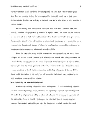 Self-Monitoring and Self-Sacrificing 5
pay more attention to and care about how other people will view their behavior at any given
time. They are conscious to how they are perceived by the outside world and by their peers.
Because of this, they have the tendency to alter their behavior to what would be more accepted in
a given situation.
On the contrary, low self-monitors’ behaviors have the tendency to mirror their own
attitudes, emotions, and judgements (Gangestad & Snyder, 2000). This means that the situation
has less of an effect on the behavior of these indiviudals than the individual’s inner preferences.
The expressive control of low self-monitors is not motivated by attempts to be appropriate, nor to
conform to the thoughts and feelings of others. Low self-monitors are unwilling and unable to
portray acceptable appearances (Gangestad & Snyder, 2000).
From this knowledge, many testable hypothesizes have appeared over the years. Some
examples are the topics of the consistency of social behavior and the links between attitudes and
actions. Another emerging topic is the notion of personal identity (Gangestad & Snyder, 2000).
However, the main hypothesis generated by these hypothesizes is that low self-monitors would
be more consistent in their behaviors, expressions and feelings (Gangestad & Snyder, 2000).
Based on this knowledge, in this study, low self-monitoring individuals were predicted to be
more consistent in self-sacrificing behavior.
Self-Monitoring and Relationship Quality
Relationships are very complicated social developments. A close relationship depends
one four domains: Symmetry, power, influence, and asymmetry (Oyamot, Snyder & Fuglestad,
2010). The level of power asserted by an individual influences the symmetry or asymmetry of
the relationship. Power is the ability to influence the other individual to produce a certain
outcome. Symmetrical relationships are ones that the power is relatively evenly distributed
 