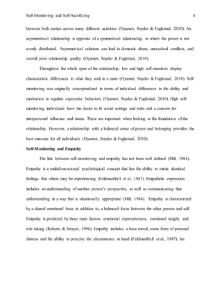 Self-Monitoring and Self-Sacrificing 6
between both parties across many different activities (Oyamot, Snyder & Fuglestad, 2010). An
asymmetrical relationship is opposite of a symmetrical relationship, in which the power is not
evenly distributed. Asymmetrical relations can lead to domestic abuse, unresolved conflicts, and
overall poor relationship quality (Oyamot, Snyder & Fuglestad, 2010).
Throughout the whole span of the relationship, low and high self-monitors display
characteristic differences in what they seek in a mate (Oyamot, Snyder & Fuglestad, 2010). Self-
monitoring was originally conceptualized in terms of individual differences in the ability and
motivation to regulate expressive behaviors (Oyamot, Snyder & Fuglestad, 2010). High self-
monitoring individuals have the desire to fit social settings and roles and a concern for
interpersonal influence and status. These are important when looking at the foundation of the
relationship. However, a relationship with a balanced sense of power and belonging provides the
best outcome for all individuals (Oyamot, Snyder & Fuglestad, 2010).
Self-Monitoring and Empathy
The link between self-monitoring and empathy has not been well defined (Mill, 1984).
Empathy is a multidimensional psychological concept that has the ability to mimic identical
feelings that others may be experiencing (FeldmanHall et al., 1987). Empathetic expression
includes an understanding of another person’s perspective, as well as communicating that
understanding in a way that is situationally appropriate (Mill, 1984). Empathy is characterized
by a shared emotional base, in addition to, a balanced focus between the other person and self.
Empathy is predicted by three main factors: emotional expressiveness, emotional insight, and
role taking (Roberts & Strayer, 1996). Empathy includes a base mood, some form of personal
distress and the ability to perceive the circumstance at hand (FeldmanHall et al., 1987). An
 