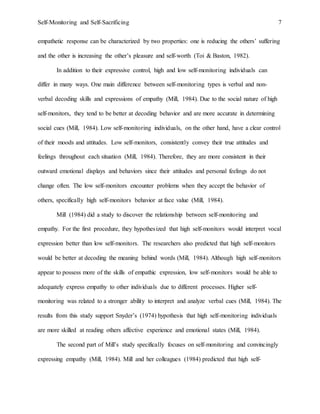 Self-Monitoring and Self-Sacrificing 7
empathetic response can be characterized by two properties: one is reducing the others’ suffering
and the other is increasing the other’s pleasure and self-worth (Toi & Baston, 1982).
In addition to their expressive control, high and low self-monitoring individuals can
differ in many ways. One main difference between self-monitoring types is verbal and non-
verbal decoding skills and expressions of empathy (Mill, 1984). Due to the social nature of high
self-monitors, they tend to be better at decoding behavior and are more accurate in determining
social cues (Mill, 1984). Low self-monitoring individuals, on the other hand, have a clear control
of their moods and attitudes. Low self-monitors, consistently convey their true attitudes and
feelings throughout each situation (Mill, 1984). Therefore, they are more consistent in their
outward emotional displays and behaviors since their attitudes and personal feelings do not
change often. The low self-monitors encounter problems when they accept the behavior of
others, specifically high self-monitors behavior at face value (Mill, 1984).
Mill (1984) did a study to discover the relationship between self-monitoring and
empathy. For the first procedure, they hypothesized that high self-monitors would interpret vocal
expression better than low self-monitors. The researchers also predicted that high self-monitors
would be better at decoding the meaning behind words (Mill, 1984). Although high self-monitors
appear to possess more of the skills of empathic expression, low self-monitors would be able to
adequately express empathy to other individuals due to different processes. Higher self-
monitoring was related to a stronger ability to interpret and analyze verbal cues (Mill, 1984). The
results from this study support Snyder’s (1974) hypothesis that high self-monitoring individuals
are more skilled at reading others affective experience and emotional states (Mill, 1984).
The second part of Mill’s study specifically focuses on self-monitoring and convincingly
expressing empathy (Mill, 1984). Mill and her colleagues (1984) predicted that high self-
 