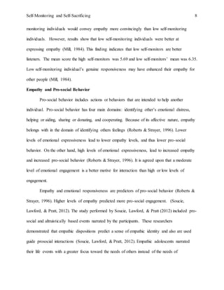 Self-Monitoring and Self-Sacrificing 8
monitoring individuals would convey empathy more convincingly than low self-monitoring
individuals. However, results show that low self-monitoring individuals were better at
expressing empathy (Mill, 1984). This finding indicates that low self-monitors are better
listeners. The mean score the high self-monitors was 5.69 and low self-monitors’ mean was 6.35.
Low self-monitoring individual’s genuine responsiveness may have enhanced their empathy for
other people (Mill, 1984).
Empathy and Pro-social Behavior
Pro-social behavior includes actions or behaviors that are intended to help another
individual. Pro-social behavior has four main domains: identifying other’s emotional distress,
helping or aiding, sharing or donating, and cooperating. Because of its affective nature, empathy
belongs with in the domain of identifying others feelings (Roberts & Strayer, 1996). Lower
levels of emotional expressiveness lead to lower empathy levels, and thus lower pro-social
behavior. On the other hand, high levels of emotional expressiveness, lead to increased empathy
and increased pro-social behavior (Roberts & Strayer, 1996). It is agreed upon that a moderate
level of emotional engagement is a better motive for interaction than high or low levels of
engagement.
Empathy and emotional responsiveness are predictors of pro-social behavior (Roberts &
Strayer, 1996). Higher levels of empathy predicted more pro-social engagement. (Soucie,
Lawford, & Pratt, 2012). The study performed by Soucie, Lawford, & Pratt (2012) included pro-
social and altruistically based events narrated by the participants. These researchers
demonstrated that empathic dispositions predict a sense of empathic identity and also are used
guide prosocial interactions (Soucie, Lawford, & Pratt, 2012). Empathic adolescents narrated
their life events with a greater focus toward the needs of others instead of the needs of
 