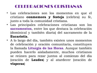 CELEBRACIONES CRISTIANAS
• Las celebraciones son los momentos en que el
cristiano conmemora y festeja (celebra) su fe,
junto a toda la comunidad cristiana.
• Las principales celebraciones cristianas son los
sacramentos, entre los que destaca la celebración
(dominical y también diaria) del sacramento de la
Eucaristía.
• A lo largo del día, también existen unos momentos
de celebración y oración comunitaria, constituyen
la llamada Liturgia de las Horas. Aunque también
pueden hacerlo aisladamente, muchos cristianos
se reúnen para rezar juntos al comienzo del día
(oración de Laudes) y al atardecer (oración de
vísperas)
 