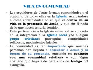 VIDA EN COMUNIDAD
• Los seguidores de Jesús forman comunidades y el
conjunto de todas ellas es la Iglesia. Acercándose
a estas comunidades se ve que el centro de su
vida es la presencia de Jesús, y que sin él nada
de lo que hacen tendría sentido.
• Esta pertenencia a la Iglesia universal se concreta
en la integración a la Iglesia local y/o a algún
grupo cristiano: parroquias, comunidades
religiosas, movimientos laicales …
• La comunidad es tan importante que muchas
personas han llegado a descubrir a Jesús y la
fuerza de su presencia, entrando en contacto
con una comunidad cristiana o con algún
cristiano que haya sido para ellos en testigo del
evangelio.
 