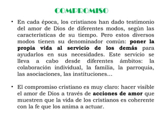 COMPROMISO
• En cada época, los cristianos han dado testimonio
del amor de Dios de diferentes modos, según las
características de su tiempo. Pero estos diversos
modos tienen su denominador común: poner la
propia vida al servicio de los demás para
ayudarlos en sus necesidades. Este servicio se
lleva a cabo desde diferentes ámbitos: la
colaboración individual, la familia, la parroquia,
las asociaciones, las instituciones…
• El compromiso cristiano es muy claro: hacer visible
el amor de Dios a través de acciones de amor que
muestren que la vida de los cristianos es coherente
con la fe que los anima a actuar.
 