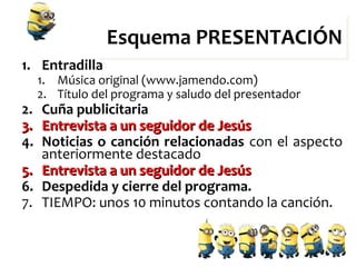 Esquema PRESENTACIÓNEsquema PRESENTACIÓN
1. Entradilla
1. Música original (www.jamendo.com)
2. Título del programa y saludo del presentador
2. Cuña publicitaria
3.3. Entrevista a un seguidor de JesúsEntrevista a un seguidor de Jesús
4. Noticias o canción relacionadas con el aspecto
anteriormente destacado
5.5. Entrevista a un seguidor de JesúsEntrevista a un seguidor de Jesús
6. Despedida y cierre del programa.
7. TIEMPO: unos 10 minutos contando la canción.
 