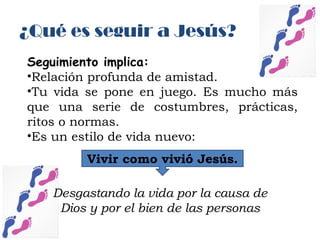Seguimiento implica:
•Relación profunda de amistad.
•Tu vida se pone en juego. Es mucho más
que una serie de costumbres, prácticas,
ritos o normas.
•Es un estilo de vida nuevo:
Vivir como vivió Jesús.
Desgastando la vida por la causa de
Dios y por el bien de las personas
¿Qué es seguir a Jesús?
 