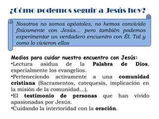 ¿Cómo podemos seguir a Jesús hoy?
Nosotros no somos apóstoles, no hemos convivido
físicamente con Jesús… pero también podemos
experimentar un verdadero encuentro con Él. Tal y
como lo vivieron ellos
Medios para cuidar nuestro encuentro con Jesús:
•Lectura asidua de la Palabra de Dios,
especialmente los evangelios.
•Perteneciendo activamente a una comunidad
cristiana (Sacramentos, catequesis, implicación en
la misión de la comunidad…).
•El testimonio de personas que han vivido
apasionadas por Jesús.
•Cuidando la interioridad con la oración.
 
