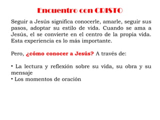 Encuentro con CRISTO
Seguir a Jesús significa conocerle, amarle, seguir sus
pasos, adoptar su estilo de vida. Cuando se ama a
Jesús, el se convierte en el centro de la propia vida.
Esta experiencia es lo más importante.
Pero, ¿cómo conocer a Jesús? A través de:
• La lectura y reflexión sobre su vida, su obra y su
mensaje
• Los momentos de oración
 