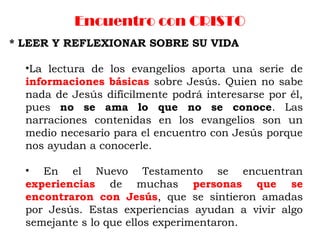 Encuentro con CRISTO
* LEER Y REFLEXIONAR SOBRE SU VIDA
•La lectura de los evangelios aporta una serie de
informaciones básicas sobre Jesús. Quien no sabe
nada de Jesús difícilmente podrá interesarse por él,
pues no se ama lo que no se conoce. Las
narraciones contenidas en los evangelios son un
medio necesario para el encuentro con Jesús porque
nos ayudan a conocerle.
• En el Nuevo Testamento se encuentran
experiencias de muchas personas que se
encontraron con Jesús, que se sintieron amadas
por Jesús. Estas experiencias ayudan a vivir algo
semejante s lo que ellos experimentaron.
 