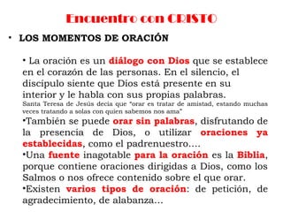 Encuentro con CRISTO
• LOS MOMENTOS DE ORACIÓN
• La oración es un diálogo con Dios que se establece
en el corazón de las personas. En el silencio, el
discípulo siente que Dios está presente en su
interior y le habla con sus propias palabras.
Santa Teresa de Jesús decía que “orar es tratar de amistad, estando muchas
veces tratando a solas con quien sabemos nos ama”
•También se puede orar sin palabras, disfrutando de
la presencia de Dios, o utilizar oraciones ya
establecidas, como el padrenuestro….
•Una fuente inagotable para la oración es la Biblia,
porque contiene oraciones dirigidas a Dios, como los
Salmos o nos ofrece contenido sobre el que orar.
•Existen varios tipos de oración: de petición, de
agradecimiento, de alabanza…
 