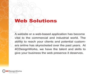 Web Solutions

A website or a web-based application has become
vital to the commercial and industrial world. The
ability to reach your clients and potential custom-
ers online has skyrocketed over the past years. At
4CDesignWorks, we have the talent and skills to
give your business the web presence it deserves.
 