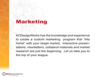 Marketing

4CDesignWorks has the knowledge and experience
to create a custom marketing program that “hits
home” with your target market. Interactive presen-
tations, newsletters, collateral materials and market
research are just the beginning. Let us take you to
the top of your league.
 