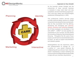 Approach to Your Growth

As the business climate changes and the
outsourcing of many services becomes
a necessity to keep costs down and stay
competitive, we want to be there to support you.
This is the main reason why 4CTechnologies
established 4CDesignWorks in 2005.


This professional creative services group
provides practical design solutions to enable
companies to elevate performance and growth.
How do they accomplish this? By defining,
developing and leveraging your planning,
identity, interactive and marketing strategies.
All of these strategies are developed in line
with CARE™. CARE™ not only signifies our
commitment to your success, but also stands
for Consulting, Analyzing, Recommending and
Ensuring. Throughout the life cycle of your
project, you will receive a recommended course
of action, as well as support documentation
and detailed updates.


4CDesignWorks has the experience, talent
and professionalism to manage all - or
a portion of - your growth initiatives. By
collaborating with you and your team, they will
assist in developing a unique marketing and
communications strategy designed specifically
to align with your business requirements.
                                              3
 