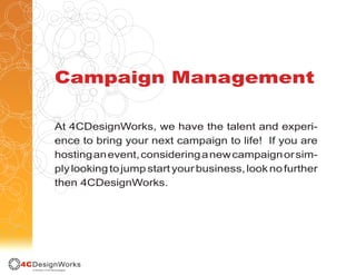 Campaign Management

At 4CDesignWorks, we have the talent and experi-
ence to bring your next campaign to life! If you are
hosting an event, considering a new campaign or sim-
ply looking to jump start your business, look no further
then 4CDesignWorks.
 