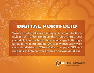 DIGITAL PORTFOLIO
We are an interactive marketing and communications
division of 4CTechnologies that helps clients and
potential clients achieve their creative goals through
consultative technologies. We also work closely with
our sister division, 4CGeoWorks, to support GIS and
mapping initiatives with graphic and web solutions.
 