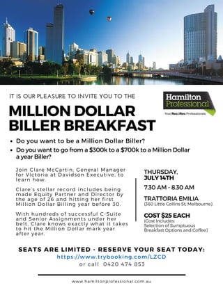 MILLIONDOLLAR
BILLERBREAKFAST
SEATS ARE LIMITED - RESERVE YOUR SEAT TODAY:
THURSDAY,
JULY14TH
7.30AM- 8.30AM
COST$25EACH
(360LittleCollinsSt, Melbourne)
(CostIncludes:
SelectionofSumptuous
BreakfastOptionsandCoffee)
TRATTORIAEMILIA
https: / / www. trybooking. com/ LZCD
or call 0420 474 853
Do you want to be a Million Dollar Biller?
Doyouwanttogofroma$300ktoa$700ktoaMillionDollar
ayearBiller?
Join Clare McCartin, General Manager
for Victoria at Davidson Executive, to
learn how.
Clare’ s stellar record includes being
made Equity Partner and Director by
the age of 26 and hitting her first
Million Dollar Billing year before 30.
With hundreds of successful C- Suite
and Senior Assignments under her
belt, Clare knows exactly what it takes
to hit the Million Dollar mark year
after year.
www. hamiltonprofessional. com. au
IT IS OUR PLEASURE TO INVITE YOU TO THE
 