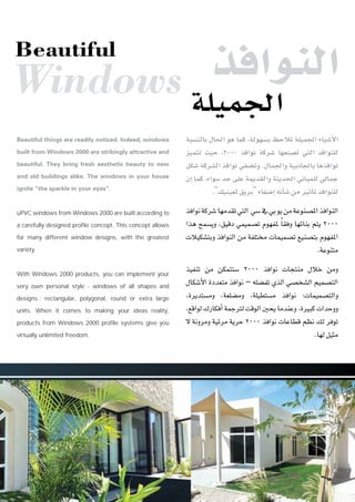 áÑ°ùædÉH ∫É◊G ƒg Éªc ,ádƒ¡°ùH ßMÓJ á∏«ª÷G AÉ«°TC’G
õ«ªàJ å«M ,2000 òaGƒf ácô°T É¡©æ°üJ »àdG òaGƒæ∏d
πµ°T ácô°ûdG òaGƒf »Ø°†Jh .∫Éª÷Gh á«HPÉ÷ÉH ÉgòaGƒf
¿EG Éªc ,AGƒ°S óM ≈∏Y áÁó≤dGh áãjó◊G ÊÉÑª∏d ‹ÉªL
."∂«æ«©d≥jôH"AÉØ°VEG¬fCÉ°TøeÒKCÉJòaGƒæ∏d
òaGƒfácô°TÉ¡eó≤J»àdG »°S‘»HƒjøeáYƒæ°üŸGòaGƒædG
Gòg íª°ùjh ,≥«bO »ª«ª°üJ Ωƒ¡ØŸ kÉ≤ah É¡FÉæH ºàj 2000
äÓ«µ°ûàHh òaGƒædG øe áØ∏à äÉª«ª°üJ ™«æ°üàH Ωƒ¡ØŸG
.áYƒæàe
ò«ØæJ øe øµªàà°S 2000 òaGƒf äÉéàæe ∫ÓN øeh
∫Éµ°TC’G IOó©àe òaGƒf – ¬∏°†ØJ …òdG »°üî°ûdG º«ª°üàdG
,Iôjóà°ùeh ,á©∏°†eh ,á∏«£à°ùe òaGƒf :äÉª«ª°üàdGh
,™bGƒd∑QÉµaCGáªLÎdâbƒdGÚëjÉeóæYh.IÒÑcäGóMhh
’ áfhôeh á«Fôe ájôM 2000 òaGƒf äÉYÉ£b º¶f ∂d ôaƒJ
.É¡dπ«ãe
Beautiful things are readily noticed. Indeed, windows
built from Windows 2000 are strikingly attractive and
beautiful. They bring fresh aesthetic beauty to new
and old buildings alike. The windows in your house
ignite “the sparkle in your eyes”.
uPVC windows from Windows 2000 are built according to
a carefully designed profile concept. This concept allows
for many different window designs, with the greatest
variety.
With Windows 2000 products, you can implement your
very own personal style - windows of all shapes and
designs : rectangular, polygonal, round or extra large
units. When it comes to making your ideas reality,
products from Windows 2000 profile systems give you
virtually unlimited freedom.
òaGƒædG
á∏«ª÷GWindows
Beautiful
 