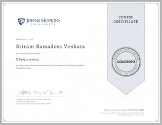 EDUCA
T
ION FOR EVE
R
YONE
CO
U
R
S
E
C E R T I F
I
C
A
TE
COURSE
CERTIFICATE
JANUARY 27, 2016
Sriram Ramadoss Venkata
R Programming
an online non-credit course authorized by Johns Hopkins University and offered
through Coursera
has successfully completed
Jeff Leek, PhD; Roger Peng, PhD; Brian Caffo, PhD
Department of Biostatistics
Johns Hopkins Bloomberg School of Public Health
Verify at coursera.org/verify/82PNLUF2XE2Z
Coursera has confirmed the identity of this individual and
their participation in the course.
 