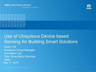 1
Arpan Pal
Research Group Manager
Innovation Lab
Tata Consultancy Services
India
May 17, 2015
Use of Ubiquitous Device based
Sensing for Building Smart Solutions
 