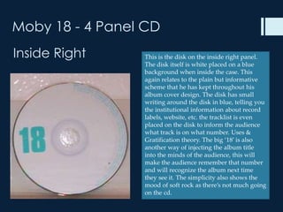 Moby 18 - 4 Panel CD
Inside Right     This is the disk on the inside right panel.
                 The disk itself is white placed on a blue
                 background when inside the case. This
                 again relates to the plain but informative
                 scheme that he has kept throughout his
                 album cover design. The disk has small
                 writing around the disk in blue, telling you
                 the institutional information about record
                 labels, website, etc. the tracklist is even
                 placed on the disk to inform the audience
                 what track is on what number. Uses &
                 Gratification theory. The big ‘18’ is also
                 another way of injecting the album title
                 into the minds of the audience, this will
                 make the audience remember that number
                 and will recognize the album next time
                 they see it. The simplicity also shows the
                 mood of soft rock as there’s not much going
                 on the cd.
 