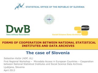 FORMS OF COOPERATION BETWEEN NATIONAL STATISTICAL
INSTITUTES AND DATA ARCHIVES
Sebastian Kočar (ADP, UL)
First Regional Workshop – Microdata Access in European Countries – Cooperation
between National Statistical Institutes and Social Science Data Archives
Ljubljana, Slovenia
April 2013
The case of Slovenia
 