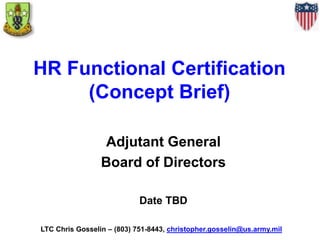 HR Functional Certification
(Concept Brief)
Adjutant General
Board of Directors
Date TBD
LTC Chris Gosselin – (803) 751-8443, christopher.gosselin@us.army.mil
 