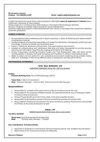 Résumé of Raghav Page 1 of 2
RAGHAVENDAR ADDANKI
Contact: +91 9849011240 Email: raghav.addanki@gmail.com
A highly motivated and result driven sales professional offering7+ years of experience in Telecom Sales,
Distribution, Marketing & Team building.
Having exposure in working across (East Godavari, Warangal & Mahabubnagar Districts)
Possess Computer knowledge skills essential for report management.
Seeking a challenging position in Sales & Distribution with a focus on managing team, distribution network &
Customer satisfaction.
CAREER SYNOPSIS
 An accomplished sales professional with in-depth experience in Sales & Marketing and implementation
of Distribution systems.
 Handled positions of increasing responsibility and scope from distribution management combining sound
knowledge of product & market and developing team.
 Expert in setting-up distributor infrastructure, and organizational requirements.
 Excellent at communicating with distributors, field force and higher management to provide accurate
reporting and information regarding the ongoing performance and initiatives.
 Strong communicator combining excellent People and Time Management skills with direct market
working abilities in leading, training & motivating team members to achieve organisational goals.
 Ability to adapt well and perform in new competitive environment combining strong problem solving
skills and knowledge in fine tuning different areas of distribution and high performance.
PROFESSIONAL EXPERIENCE
TATA TELE SERVICES LTD
ASSISTANT MANAGER (Since Dec -2013 to till date)
Profile:
Present Working Area: Part of Mahabubnagar District
Team Size: 1 RSo & 15 promoters’.
Role: Assistant Manager – Present Role: Inbound Channel Sale Manager
Responsibilities:
 Responsible for complete Infra setup in terms of Rso & Promoters across the zone.
 Responsible for the expansion of Retail network, Key retail Development, thus increasing the Sales
in terms of Gross & revenue’s.
 Driving Prepaid Quality gross from Club outlets in the given specified Tertiary.
 Responsible for formulating schemes and other promotional activities for tertiary sales.
 Responsible for distribution of products in the given territory by building infrastructure and achieving
the Primary & Secondary & Activation targets
AIRCEL LTD
SENIOR SALES EXECUTIVE (June 2012 to Dec 2013)
Territory Handled:
Work Area: East Godavari District & Hyderabad
Role: Territory Sales Manager – Prepaid
Key Contributions & Achievements:
 Appointed 4 distributors in Konnasema belt East Godavari district with complete documentation.
 Appointment of Fos Team and training them effectively.
 