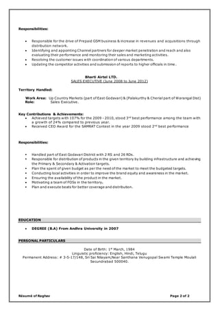 Résumé of Raghav Page 2 of 2
Responsibilities:
 Responsible for the drive of Prepaid GSM business & increase in revenues and acquisitions through
distribution network.
 Identifying and appointing Channel partners for deeper market penetration and reach and also
evaluating their performance and monitoring their sales and marketing activities.
 Resolving the customer issues with coordination of various departments.
 Updating the competitor activities and submission of reports to higher officials in time .
Bharti Airtel LTD.
SALES EXECUTIVE (June 2008 to June 2012)
Territory Handled:
Work Area: Up Country Markets (part of East Godavari) & (Palakurthy & Cherial part of Warangal Dist)
Role: Sales Executive.
Key Contributions & Achievements:
 Achieved targets with 107% for the 2009 - 2010, stood 3nd
best performance among the team with
a growth of 24% compared to previous year.
 Received CEO Award for the SAMRAT Contest in the year 2009 stood 2nd
best performance
Responsibilities:
 Handled part of East Godavari District with 2 RS and 26 RDs.
 Responsible for distribution of products in the given territory by building infrastructure and achieving
the Primary & Secondary & Activation targets.
 Plan the spent of given budget as per the need of the market to meet the budgeted targets.
 Conducting local activities in order to improve the brand equity and awareness in the market.
 Ensuring the availability of the product in the market.
 Motivating a team of FOSs in the territory.
 Plan and execute beats for better coverage and distribution.
EDUCATION
 DEGREE (B.A) From Andhra University in 2007
PERSONAL PARTICULARS
Date of Birth: 1st
March, 1984
Linguistic proficiency: English, Hindi, Telugu
Permanent Address: # 3-5-17/148, Sri Sai Nilayam,Near Santhana Venugopal Swami Temple Moulali
Secundrabad 500040.
 