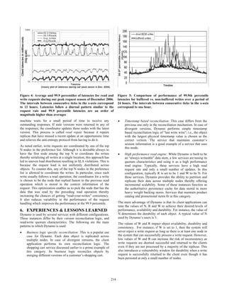 machine waits for a small period of time to receive any
outstanding responses. If stale versions were returned in any of
the responses, the coordinator updates those nodes with the latest
version. This process is called read repair because it repairs
replicas that have missed a recent update at an opportunistic time
and relieves the anti-entropy protocol from having to do it.
As noted earlier, write requests are coordinated by one of the top
N nodes in the preference list. Although it is desirable always to
have the first node among the top N to coordinate the writes
thereby serializing all writes at a single location, this approach has
led to uneven load distribution resulting in SLA violations. This is
because the request load is not uniformly distributed across
objects. To counter this, any of the top N nodes in the preference
list is allowed to coordinate the writes. In particular, since each
write usually follows a read operation, the coordinator for a write
is chosen to be the node that replied fastest to the previous read
operation which is stored in the context information of the
request. This optimization enables us to pick the node that has the
data that was read by the preceding read operation thereby
increasing the chances of getting “read-your-writes” consistency.
It also reduces variability in the performance of the request
handling which improves the performance at the 99.9 percentile.
6. EXPERIENCES & LESSONS LEARNED
Dynamo is used by several services with different configurations.
These instances differ by their version reconciliation logic, and
read/write quorum characteristics. The following are the main
patterns in which Dynamo is used:
• Business logic specific reconciliation: This is a popular use
case for Dynamo. Each data object is replicated across
multiple nodes. In case of divergent versions, the client
application performs its own reconciliation logic. The
shopping cart service discussed earlier is a prime example of
this category. Its business logic reconciles objects by
merging different versions of a customer’s shopping cart.
• Timestamp based reconciliation: This case differs from the
previous one only in the reconciliation mechanism. In case of
divergent versions, Dynamo performs simple timestamp
based reconciliation logic of “last write wins”; i.e., the object
with the largest physical timestamp value is chosen as the
correct version. The service that maintains customer’s
session information is a good example of a service that uses
this mode.
• High performance read engine: While Dynamo is built to be
an “always writeable” data store, a few services are tuning its
quorum characteristics and using it as a high performance
read engine. Typically, these services have a high read
request rate and only a small number of updates. In this
configuration, typically R is set to be 1 and W to be N. For
these services, Dynamo provides the ability to partition and
replicate their data across multiple nodes thereby offering
incremental scalability. Some of these instances function as
the authoritative persistence cache for data stored in more
heavy weight backing stores. Services that maintain product
catalog and promotional items fit in this category.
The main advantage of Dynamo is that its client applications can
tune the values of N, R and W to achieve their desired levels of
performance, availability and durability. For instance, the value of
N determines the durability of each object. A typical value of N
used by Dynamo’s users is 3.
The values of W and R impact object availability, durability and
consistency. For instance, if W is set to 1, then the system will
never reject a write request as long as there is at least one node in
the system that can successfully process a write request. However,
low values of W and R can increase the risk of inconsistency as
write requests are deemed successful and returned to the clients
even if they are not processed by a majority of the replicas. This
also introduces a vulnerability window for durability when a write
request is successfully returned to the client even though it has
been persisted at only a small number of nodes.
Figure 4: Average and 99.9 percentiles of latencies for read and
write requests during our peak request season of December 2006.
The intervals between consecutive ticks in the x-axis correspond
to 12 hours. Latencies follow a diurnal pattern similar to the
request rate and 99.9 percentile latencies are an order of
magnitude higher than averages
Figure 5: Comparison of performance of 99.9th percentile
latencies for buffered vs. non-buffered writes over a period of
24 hours. The intervals between consecutive ticks in the x-axis
correspond to one hour.
204214
 