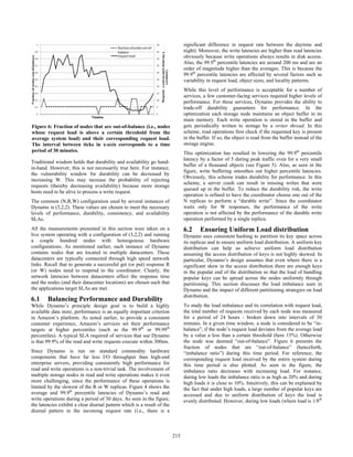 Traditional wisdom holds that durability and availability go hand-
in-hand. However, this is not necessarily true here. For instance,
the vulnerability window for durability can be decreased by
increasing W. This may increase the probability of rejecting
requests (thereby decreasing availability) because more storage
hosts need to be alive to process a write request.
The common (N,R,W) configuration used by several instances of
Dynamo is (3,2,2). These values are chosen to meet the necessary
levels of performance, durability, consistency, and availability
SLAs.
All the measurements presented in this section were taken on a
live system operating with a configuration of (3,2,2) and running
a couple hundred nodes with homogenous hardware
configurations. As mentioned earlier, each instance of Dynamo
contains nodes that are located in multiple datacenters. These
datacenters are typically connected through high speed network
links. Recall that to generate a successful get (or put) response R
(or W) nodes need to respond to the coordinator. Clearly, the
network latencies between datacenters affect the response time
and the nodes (and their datacenter locations) are chosen such that
the applications target SLAs are met.
6.1 Balancing Performance and Durability
While Dynamo’s principle design goal is to build a highly
available data store, performance is an equally important criterion
in Amazon’s platform. As noted earlier, to provide a consistent
customer experience, Amazon’s services set their performance
targets at higher percentiles (such as the 99.9th
or 99.99th
percentiles). A typical SLA required of services that use Dynamo
is that 99.9% of the read and write requests execute within 300ms.
Since Dynamo is run on standard commodity hardware
components that have far less I/O throughput than high-end
enterprise servers, providing consistently high performance for
read and write operations is a non-trivial task. The involvement of
multiple storage nodes in read and write operations makes it even
more challenging, since the performance of these operations is
limited by the slowest of the R or W replicas. Figure 4 shows the
average and 99.9th
percentile latencies of Dynamo’s read and
write operations during a period of 30 days. As seen in the figure,
the latencies exhibit a clear diurnal pattern which is a result of the
diurnal pattern in the incoming request rate (i.e., there is a
significant difference in request rate between the daytime and
night). Moreover, the write latencies are higher than read latencies
obviously because write operations always results in disk access.
Also, the 99.9th
percentile latencies are around 200 ms and are an
order of magnitude higher than the averages. This is because the
99.9th
percentile latencies are affected by several factors such as
variability in request load, object sizes, and locality patterns.
While this level of performance is acceptable for a number of
services, a few customer-facing services required higher levels of
performance. For these services, Dynamo provides the ability to
trade-off durability guarantees for performance. In the
optimization each storage node maintains an object buffer in its
main memory. Each write operation is stored in the buffer and
gets periodically written to storage by a writer thread. In this
scheme, read operations first check if the requested key is present
in the buffer. If so, the object is read from the buffer instead of the
storage engine.
This optimization has resulted in lowering the 99.9th
percentile
latency by a factor of 5 during peak traffic even for a very small
buffer of a thousand objects (see Figure 5). Also, as seen in the
figure, write buffering smoothes out higher percentile latencies.
Obviously, this scheme trades durability for performance. In this
scheme, a server crash can result in missing writes that were
queued up in the buffer. To reduce the durability risk, the write
operation is refined to have the coordinator choose one out of the
N replicas to perform a “durable write”. Since the coordinator
waits only for W responses, the performance of the write
operation is not affected by the performance of the durable write
operation performed by a single replica.
6.2 Ensuring Uniform Load distribution
Dynamo uses consistent hashing to partition its key space across
its replicas and to ensure uniform load distribution. A uniform key
distribution can help us achieve uniform load distribution
assuming the access distribution of keys is not highly skewed. In
particular, Dynamo’s design assumes that even where there is a
significant skew in the access distribution there are enough keys
in the popular end of the distribution so that the load of handling
popular keys can be spread across the nodes uniformly through
partitioning. This section discusses the load imbalance seen in
Dynamo and the impact of different partitioning strategies on load
distribution.
To study the load imbalance and its correlation with request load,
the total number of requests received by each node was measured
for a period of 24 hours - broken down into intervals of 30
minutes. In a given time window, a node is considered to be “in-
balance”, if the node’s request load deviates from the average load
by a value a less than a certain threshold (here 15%). Otherwise
the node was deemed “out-of-balance”. Figure 6 presents the
fraction of nodes that are “out-of-balance” (henceforth,
“imbalance ratio”) during this time period. For reference, the
corresponding request load received by the entire system during
this time period is also plotted. As seen in the figure, the
imbalance ratio decreases with increasing load. For instance,
during low loads the imbalance ratio is as high as 20% and during
high loads it is close to 10%. Intuitively, this can be explained by
the fact that under high loads, a large number of popular keys are
accessed and due to uniform distribution of keys the load is
evenly distributed. However, during low loads (where load is 1/8th
Figure 6: Fraction of nodes that are out-of-balance (i.e., nodes
whose request load is above a certain threshold from the
average system load) and their corresponding request load.
The interval between ticks in x-axis corresponds to a time
period of 30 minutes.
205215
 