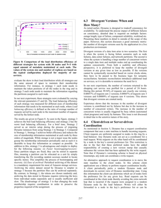 evaluate the skew in their load distribution while all strategies use
the same amount of space to maintain their membership
information. For instance, in strategy 1 each node needs to
maintain the token positions of all the nodes in the ring and in
strategy 3 each node needs to maintain the information regarding
the partitions assigned to each node.
In our next experiment, these strategies were evaluated by varying
the relevant parameters (T and Q). The load balancing efficiency
of each strategy was measured for different sizes of membership
information that needs to be maintained at each node, where Load
balancing efficiency is defined as the ratio of average number of
requests served by each node to the maximum number of requests
served by the hottest node.
The results are given in Figure 8. As seen in the figure, strategy 3
achieves the best load balancing efficiency and strategy 2 has the
worst load balancing efficiency. For a brief time, Strategy 2
served as an interim setup during the process of migrating
Dynamo instances from using Strategy 1 to Strategy 3. Compared
to Strategy 1, Strategy 3 achieves better efficiency and reduces the
size of membership information maintained at each node by three
orders of magnitude. While storage is not a major issue the nodes
gossip the membership information periodically and as such it is
desirable to keep this information as compact as possible. In
addition to this, strategy 3 is advantageous and simpler to deploy
for the following reasons: (i) Faster bootstrapping/recovery:
Since partition ranges are fixed, they can be stored in separate
files, meaning a partition can be relocated as a unit by simply
transferring the file (avoiding random accesses needed to locate
specific items). This simplifies the process of bootstrapping and
recovery. (ii) Ease of archival: Periodical archiving of the dataset
is a mandatory requirement for most of Amazon storage services.
Archiving the entire dataset stored by Dynamo is simpler in
strategy 3 because the partition files can be archived separately.
By contrast, in Strategy 1, the tokens are chosen randomly and,
archiving the data stored in Dynamo requires retrieving the keys
from individual nodes separately and is usually inefficient and
slow. The disadvantage of strategy 3 is that changing the node
membership requires coordination in order to preserve the
properties required of the assignment.
6.3 Divergent Versions: When and
How Many?
As noted earlier, Dynamo is designed to tradeoff consistency for
availability. To understand the precise impact of different failures
on consistency, detailed data is required on multiple factors:
outage length, type of failure, component reliability, workload etc.
Presenting these numbers in detail is outside of the scope of this
paper. However, this section discusses a good summary metric:
the number of divergent versions seen by the application in a live
production environment.
Divergent versions of a data item arise in two scenarios. The first
is when the system is facing failure scenarios such as node
failures, data center failures, and network partitions. The second is
when the system is handling a large number of concurrent writers
to a single data item and multiple nodes end up coordinating the
updates concurrently. From both a usability and efficiency
perspective, it is preferred to keep the number of divergent
versions at any given time as low as possible. If the versions
cannot be syntactically reconciled based on vector clocks alone,
they have to be passed to the business logic for semantic
reconciliation. Semantic reconciliation introduces additional load
on services, so it is desirable to minimize the need for it.
In our next experiment, the number of versions returned to the
shopping cart service was profiled for a period of 24 hours.
During this period, 99.94% of requests saw exactly one version;
0.00057% of requests saw 2 versions; 0.00047% of requests saw 3
versions and 0.00009% of requests saw 4 versions. This shows
that divergent versions are created rarely.
Experience shows that the increase in the number of divergent
versions is contributed not by failures but due to the increase in
number of concurrent writers. The increase in the number of
concurrent writes is usually triggered by busy robots (automated
client programs) and rarely by humans. This issue is not discussed
in detail due to the sensitive nature of the story.
6.4 Client-driven or Server-driven
Coordination
As mentioned in Section 5, Dynamo has a request coordination
component that uses a state machine to handle incoming requests.
Client requests are uniformly assigned to nodes in the ring by a
load balancer. Any Dynamo node can act as a coordinator for a
read request. Write requests on the other hand will be coordinated
by a node in the key’s current preference list. This restriction is
due to the fact that these preferred nodes have the added
responsibility of creating a new version stamp that causally
subsumes the version that has been updated by the write request.
Note that if Dynamo’s versioning scheme is based on physical
timestamps, any node can coordinate a write request.
An alternative approach to request coordination is to move the
state machine to the client nodes. In this scheme client
applications use a library to perform request coordination locally.
A client periodically picks a random Dynamo node and
downloads its current view of Dynamo membership state. Using
this information the client can determine which set of nodes form
the preference list for any given key. Read requests can be
coordinated at the client node thereby avoiding the extra network
hop that is incurred if the request were assigned to a random
Dynamo node by the load balancer. Writes will either be
forwarded to a node in the key’s preference list or can be
0.4
0.5
0.6
0.7
0.8
0.9
1
0 5000 10000 15000 20000 25000 30000 35000
Size of metadata maintained at each node (in abstract units)
Efficieny(meanload/maxload)
Strategy 1
Strategy 2
Strategy 3
Figure 8: Comparison of the load distribution efficiency of
different strategies for system with 30 nodes and N=3 with
equal amount of metadata maintained at each node. The
values of the system size and number of replicas are based on
the typical configuration deployed for majority of our
services.
207217
 