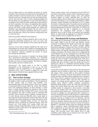 The next design choice is who performs the process of conflict
resolution. This can be done by the data store or the application. If
conflict resolution is done by the data store, its choices are rather
limited. In such cases, the data store can only use simple policies,
such as “last write wins” [22], to resolve conflicting updates. On
the other hand, since the application is aware of the data schema it
can decide on the conflict resolution method that is best suited for
its client’s experience. For instance, the application that maintains
customer shopping carts can choose to “merge” the conflicting
versions and return a single unified shopping cart. Despite this
flexibility, some application developers may not want to write
their own conflict resolution mechanisms and choose to push it
down to the data store, which in turn chooses a simple policy such
as “last write wins”.
Other key principles embraced in the design are:
Incremental scalability: Dynamo should be able to scale out one
storage host (henceforth, referred to as “node”) at a time, with
minimal impact on both operators of the system and the system
itself.
Symmetry: Every node in Dynamo should have the same set of
responsibilities as its peers; there should be no distinguished node
or nodes that take special roles or extra set of responsibilities. In
our experience, symmetry simplifies the process of system
provisioning and maintenance.
Decentralization: An extension of symmetry, the design should
favor decentralized peer-to-peer techniques over centralized
control. In the past, centralized control has resulted in outages and
the goal is to avoid it as much as possible. This leads to a simpler,
more scalable, and more available system.
Heterogeneity: The system needs to be able to exploit
heterogeneity in the infrastructure it runs on. e.g. the work
distribution must be proportional to the capabilities of the
individual servers. This is essential in adding new nodes with
higher capacity without having to upgrade all hosts at once.
3. RELATED WORK
3.1 Peer to Peer Systems
There are several peer-to-peer (P2P) systems that have looked at
the problem of data storage and distribution. The first generation
of P2P systems, such as Freenet and Gnutella1
, were
predominantly used as file sharing systems. These were examples
of unstructured P2P networks where the overlay links between
peers were established arbitrarily. In these networks, a search
query is usually flooded through the network to find as many
peers as possible that share the data. P2P systems evolved to the
next generation into what is widely known as structured P2P
networks. These networks employ a globally consistent protocol
to ensure that any node can efficiently route a search query to
some peer that has the desired data. Systems like Pastry [16] and
Chord [20] use routing mechanisms to ensure that queries can be
answered within a bounded number of hops. To reduce the
additional latency introduced by multi-hop routing, some P2P
systems (e.g., [14]) employ O(1) routing where each peer
maintains enough routing information locally so that it can route
requests (to access a data item) to the appropriate peer within a
constant number of hops.
Various storage systems, such as Oceanstore [9] and PAST [17]
were built on top of these routing overlays. Oceanstore provides a
global, transactional, persistent storage service that supports
serialized updates on widely replicated data. To allow for
concurrent updates while avoiding many of the problems inherent
with wide-area locking, it uses an update model based on conflict
resolution. Conflict resolution was introduced in [21] to reduce
the number of transaction aborts. Oceanstore resolves conflicts by
processing a series of updates, choosing a total order among them,
and then applying them atomically in that order. It is built for an
environment where the data is replicated on an untrusted
infrastructure. By comparison, PAST provides a simple
abstraction layer on top of Pastry for persistent and immutable
objects. It assumes that the application can build the necessary
storage semantics (such as mutable files) on top of it.
3.2 Distributed File Systems and Databases
Distributing data for performance, availability and durability has
been widely studied in the file system and database systems
community. Compared to P2P storage systems that only support
flat namespaces, distributed file systems typically support
hierarchical namespaces. Systems like Ficus [15] and Coda [19]
replicate files for high availability at the expense of consistency.
Update conflicts are typically managed using specialized conflict
resolution procedures. The Farsite system [1] is a distributed file
system that does not use any centralized server like NFS. Farsite
achieves high availability and scalability using replication. The
Google File System [6] is another distributed file system built for
hosting the state of Google’s internal applications. GFS uses a
simple design with a single master server for hosting the entire
metadata and where the data is split into chunks and stored in
chunkservers. Bayou is a distributed relational database system
that allows disconnected operations and provides eventual data
consistency [21].
Among these systems, Bayou, Coda and Ficus allow disconnected
operations and are resilient to issues such as network partitions
and outages. These systems differ on their conflict resolution
procedures. For instance, Coda and Ficus perform system level
conflict resolution and Bayou allows application level resolution.
All of them, however, guarantee eventual consistency. Similar to
these systems, Dynamo allows read and write operations to
continue even during network partitions and resolves updated
conflicts using different conflict resolution mechanisms.
Distributed block storage systems like FAB [18] split large size
objects into smaller blocks and stores each block in a highly
available manner. In comparison to these systems, a key-value
store is more suitable in this case because: (a) it is intended to
store relatively small objects (size < 1M) and (b) key-value stores
are easier to configure on a per-application basis. Antiquity is a
wide-area distributed storage system designed to handle multiple
server failures [23]. It uses a secure log to preserve data integrity,
replicates each log on multiple servers for durability, and uses
Byzantine fault tolerance protocols to ensure data consistency. In
contrast to Antiquity, Dynamo does not focus on the problem of
data integrity and security and is built for a trusted environment.
Bigtable is a distributed storage system for managing structured
data. It maintains a sparse, multi-dimensional sorted map and
allows applications to access their data using multiple attributes
[2]. Compared to Bigtable, Dynamo targets applications that
require only key/value access with primary focus on high
availability where updates are not rejected even in the wake of
network partitions or server failures.
1
http://freenetproject.org/, http://www.gnutella.org
198208
 