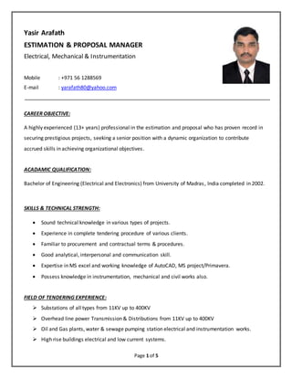 Page 1 of 5
Yasir Arafath
ESTIMATION & PROPOSAL MANAGER
Electrical, Mechanical & Instrumentation
Mobile : +971 56 1288569
E-mail : yarafath80@yahoo.com
CAREER OBJECTIVE:
A highly experienced (13+ years) professional in the estimation and proposal who has proven record in
securing prestigious projects, seeking a senior position with a dynamic organization to contribute
accrued skills in achieving organizational objectives.
ACADAMIC QUALIFICATION:
Bachelor of Engineering (Electrical and Electronics) from University of Madras, India completed in 2002.
SKILLS & TECHNICAL STRENGTH:
 Sound technical knowledge in various types of projects.
 Experience in complete tendering procedure of various clients.
 Familiar to procurement and contractual terms & procedures.
 Good analytical, interpersonal and communication skill.
 Expertise in MS excel and working knowledge of AutoCAD, MS project/Primavera.
 Possess knowledge in instrumentation, mechanical and civil works also.
FIELD OF TENDERING EXPERIENCE:
 Substations of all types from 11KV up to 400KV
 Overhead line power Transmission & Distributions from 11KV up to 400KV
 Oil and Gas plants, water & sewage pumping station electrical and instrumentation works.
 High rise buildings electrical and low current systems.
 
