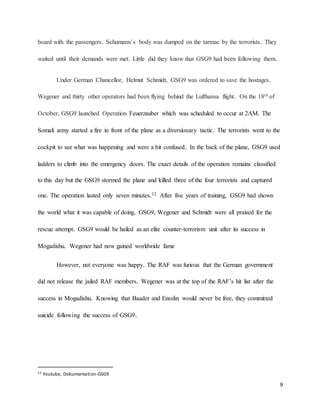 9
board with the passengers. Schumann’s body was dumped on the tarmac by the terrorists. They
waited until their demands were met. Little did they know that GSG9 had been following them.
Under German Chancellor, Helmut Schmidt, GSG9 was ordered to save the hostages.
Wegener and thirty other operators had been flying behind the Lufthansa flight. On the 18th of
October, GSG9 launched Operation Feuerzauber which was scheduled to occur at 2AM. The
Somali army started a fire in front of the plane as a diversionary tactic. The terrorists went to the
cockpit to see what was happening and were a bit confused. In the back of the plane, GSG9 used
ladders to climb into the emergency doors. The exact details of the operation remains classified
to this day but the GSG9 stormed the plane and killed three of the four terrorists and captured
one. The operation lasted only seven minutes.12 After five years of training, GSG9 had shown
the world what it was capable of doing. GSG9, Wegener and Schmidt were all praised for the
rescue attempt. GSG9 would be hailed as an elite counter-terrorism unit after its success in
Mogadishu. Wegener had now gained worldwide fame
However, not everyone was happy. The RAF was furious that the German government
did not release the jailed RAF members. Wegener was at the top of the RAF’s hit list after the
success in Mogadishu. Knowing that Baader and Ensslin would never be free, they committed
suicide following the success of GSG9.
12 Youtube, Dokumentation-GSG9
 