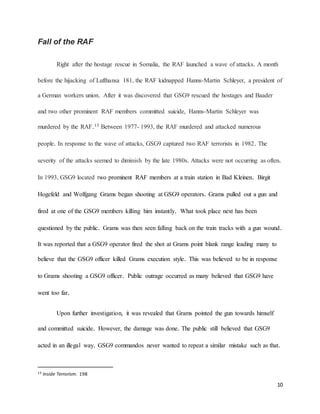 10
Fall of the RAF
Right after the hostage rescue in Somalia, the RAF launched a wave of attacks. A month
before the hijacking of Lufthansa 181, the RAF kidnapped Hanns-Martin Schleyer, a president of
a German workers union. After it was discovered that GSG9 rescued the hostages and Baader
and two other prominent RAF members committed suicide, Hanns-Martin Schleyer was
murdered by the RAF.13 Between 1977- 1993, the RAF murdered and attacked numerous
people. In response to the wave of attacks, GSG9 captured two RAF terrorists in 1982. The
severity of the attacks seemed to diminish by the late 1980s. Attacks were not occurring as often.
In 1993, GSG9 located two prominent RAF members at a train station in Bad Kleinen. Birgit
Hogefeld and Wolfgang Grams began shooting at GSG9 operators. Grams pulled out a gun and
fired at one of the GSG9 members killing him instantly. What took place next has been
questioned by the public. Grams was then seen falling back on the train tracks with a gun wound.
It was reported that a GSG9 operator fired the shot at Grams point blank range leading many to
believe that the GSG9 officer killed Grams execution style. This was believed to be in response
to Grams shooting a GSG9 officer. Public outrage occurred as many believed that GSG9 have
went too far.
Upon further investigation, it was revealed that Grams pointed the gun towards himself
and committed suicide. However, the damage was done. The public still believed that GSG9
acted in an illegal way. GSG9 commandos never wanted to repeat a similar mistake such as that.
13 Inside Terrorism. 198
 