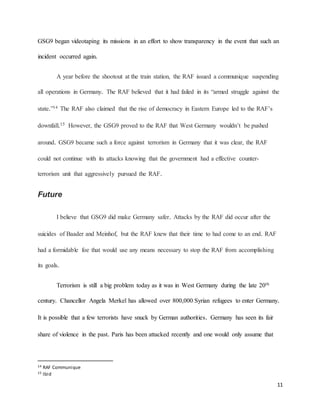 11
GSG9 began videotaping its missions in an effort to show transparency in the event that such an
incident occurred again.
A year before the shootout at the train station, the RAF issued a communique suspending
all operations in Germany. The RAF believed that it had failed in its “armed struggle against the
state.”14 The RAF also claimed that the rise of democracy in Eastern Europe led to the RAF’s
downfall.15 However, the GSG9 proved to the RAF that West Germany wouldn’t be pushed
around. GSG9 became such a force against terrorism in Germany that it was clear, the RAF
could not continue with its attacks knowing that the government had a effective counter-
terrorism unit that aggressively pursued the RAF.
Future
I believe that GSG9 did make Germany safer. Attacks by the RAF did occur after the
suicides of Baader and Meinhof, but the RAF knew that their time to had come to an end. RAF
had a formidable foe that would use any means necessary to stop the RAF from accomplishing
its goals.
Terrorism is still a big problem today as it was in West Germany during the late 20th
century. Chancellor Angela Merkel has allowed over 800,000 Syrian refugees to enter Germany.
It is possible that a few terrorists have snuck by German authorities. Germany has seen its fair
share of violence in the past. Paris has been attacked recently and one would only assume that
14 RAF Communique
15 Ibid
 