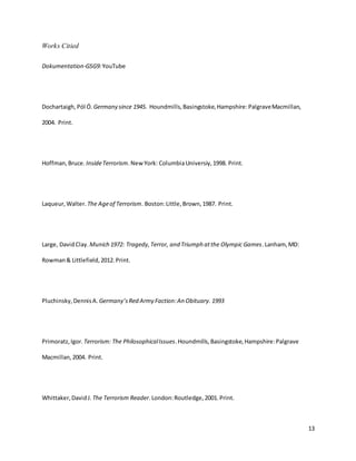 13
Works Citied
Dokumentation-GSG9:YouTube
Dochartaigh, Pól Ó. Germany since 1945. Houndmills,Basingstoke,Hampshire:PalgraveMacmillan,
2004. Print.
Hoffman,Bruce. InsideTerrorism.NewYork: ColumbiaUniversiy,1998. Print.
Laqueur,Walter. The Ageof Terrorism. Boston:Little,Brown,1987. Print.
Large, DavidClay. Munich 1972: Tragedy,Terror, and Triumph atthe Olympic Games.Lanham, MD:
Rowman& Littlefield,2012.Print.
Pluchinsky,DennisA. Germany’sRed Army Faction:An Obituary. 1993
Primoratz,Igor. Terrorism: The PhilosophicalIssues.Houndmills,Basingstoke,Hampshire:Palgrave
Macmillan,2004. Print.
Whittaker,DavidJ. The Terrorism Reader.London:Routledge,2001.Print.
 