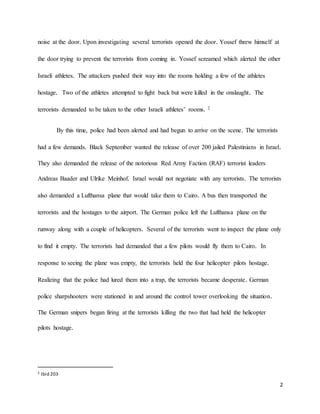 2
noise at the door. Upon investigating several terrorists opened the door. Yossef threw himself at
the door trying to prevent the terrorists from coming in. Yossef screamed which alerted the other
Israeli athletes. The attackers pushed their way into the rooms holding a few of the athletes
hostage. Two of the athletes attempted to fight back but were killed in the onslaught. The
terrorists demanded to be taken to the other Israeli athletes’ rooms. 2
By this time, police had been alerted and had begun to arrive on the scene. The terrorists
had a few demands. Black September wanted the release of over 200 jailed Palestinians in Israel.
They also demanded the release of the notorious Red Army Faction (RAF) terrorist leaders
Andreas Baader and Ulrike Meinhof. Israel would not negotiate with any terrorists. The terrorists
also demanded a Lufthansa plane that would take them to Cairo. A bus then transported the
terrorists and the hostages to the airport. The German police left the Lufthansa plane on the
runway along with a couple of helicopters. Several of the terrorists went to inspect the plane only
to find it empty. The terrorists had demanded that a few pilots would fly them to Cairo. In
response to seeing the plane was empty, the terrorists held the four helicopter pilots hostage.
Realizing that the police had lured them into a trap, the terrorists became desperate. German
police sharpshooters were stationed in and around the control tower overlooking the situation.
The German snipers began firing at the terrorists killing the two that had held the helicopter
pilots hostage.
2 Ibid 203
 
