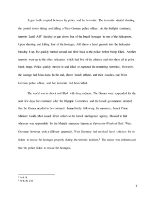 3
A gun battle erupted between the police and the terrorists. The terrorists started shooting
the control tower hitting and killing a West German police officer. As the firefight continued,
terrorist Luttif Afif3 decided to gun down four of the Israeli hostages in one of the helicopters.
Upon shooting and killing four of the hostages, Afif threw a hand grenade into the helicopter
blowing it up. He quickly turned around and fired back at the police before being killed. Another
terrorist went up to the other helicopter which had five of the athletes and shot them all in point
blank range. Police quickly moved in and killed or captured the remaining terrorists. However,
the damage had been done. In the end, eleven Israeli athletes and their coaches, one West
German police officer, and five terrorists had been killed.
The world was in shock and filled with deep sadness. The Games were suspended for the
next few days but continued after the Olympic Committee and the Israeli government decided
that the Games needed to be continued. Immediately following the massacre, Israeli Prime
Minister Golda Meir issued direct orders to the Israeli intelligence agency, Mossad to find
whoever was responsible for the Munich massacre known as Operation Wrath of God. West
Germany however took a different approach. West Germany had received harsh criticism for its
failure to rescue the hostages properly during the terrorist incident.4 The nation was embarrassed
that the police failed to rescue the hostages.
3 Ibid 28
4 Ibid 231-235
 