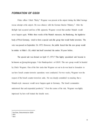 4
FORMATION OF GSG9
Police officer Ulrich "Ricky" Wegener was present at the airport during the failed hostage
rescue attempt at the airport. He was a liaison with the German Interior Ministry.5 After the
firefight had occurred and loss of life apparent, Wegener vowed that another Munich would
never happen again. Within three weeks of the Munich massacre, the Bundestag, the legislative
body of West Germany, voted to form a special and elite group that would battle terrorism. The
vote was passed on September 26, 1972. However, the public feared that this new group would
be similar to Hitler’s SS, which had itself terrorized the nation 30 years before.
The special unit was formed on April 17, 1973.6 This highly specialized unit became to
be known as Grenzschutzgruppe 9 der Bundespolizei or GSG9. This new group would be headed
by Ulrich Wegener. One of the first tasks that Wegener set out to do was head to Jerusalem to
see how Israeli counter-terrorist operations were conducted. For two weeks, Wegener won the
respect of the Israeli counter-terrorism units. He was deeply committed to ensuring that a
Munich-style massacre would never happen again in Germany. The Israeli commandos
understood that and responded positively.7 Over the course of his visit, Wegener was highly
impressed by how well trained the Israelis were.
5 YouTube, Dokumentation GSG9
6 Ibid
7 Ibid
 