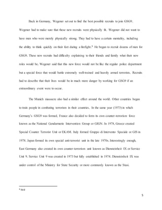 5
Back in Germany, Wegener set out to find the best possible recruits to join GSG9.
Wegener had to make sure that these new recruits were physically fit. Wegener did not want to
have men who were merely physically strong. They had to have a certain mentality, including
the ability to think quickly on their feet during a firefight.8 He began to recruit dozens of men for
GSG9. These new recruits had difficulty explaining to their friends and family what their new
roles would be. Wegener said that this new force would not be like the regular police department
but a special force that would battle extremely well-trained and heavily armed terrorists. Recruits
had to describe that their lives would be in much more danger by working for GSG9 if an
extraordinary event were to occur.
The Munich massacre also had a similar effect around the world. Other countries began
to train people in combating terrorism in their countries. In the same year (1973) in which
Germany’s GSG9 was formed, France also decided to form its own counter-terrorism force
known as the National Gendarmerie Intervention Group or GIGN. In 1978, Greece created
Special Counter Terrorist Unit or EKAM. Italy formed Gruppo di Intervento Speciale or GIS in
1978. Japan formed its own special anti-terrorist unit in the late 1970s. Interestingly enough,
East Germany also created its own counter-terrorism unit known as Diensteinheit IX or Service
Unit 9. Service Unit 9 was created in 1973 but fully established in 1974. Diensteinheit IX was
under control of the Ministry for State Security or more commonly known as the Stasi.
8 Ibid
 