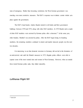 7
state of emergency. Rather than loosening restrictions the West German government was
enacting even more restrictive measures. The RAF’s response was to initiate certain violent acts
place against the government.
The RAF’s head leader, Andres Baader started to rob banks and blow government
buildings between 1970 and 1972, along with other RAF members. In 1972 Baader and a couple
of other RAF members were arrested by German police after a shootout.11 In the same year,
other founder, Meinhof was arrested by police. After the RAF began losing its founding
members, the remaining members continued to attack and murder innocent people over the next
two decades.
It is interesting to see that domestic terrorism in Germany did not led to the formation of
an anti-terrorist unit until the Munich massacre in 1972. Regular police officers were able to
capture some of the most wanted men and women in West Germany. However, when an outside
force tested German police units, they failed miserably.
Lufthansa Flight 181
11 Ibid 129
 