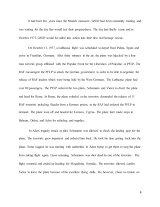 8
It had been five years since the Munich massacre. GSG9 had been constantly training and
was waiting for the day that would test their preparedness. The day had finally come and in
October 1977, GSG9 would be called into action into their first real hostage rescue.
On October 13, 1977, a Lufthansa flight was scheduled to depart from Palma, Spain and
arrive in Frankfurt, Germany. After thirty minutes in the air, the plane was hijacked by a four
man terrorist group affiliated with the Popular Front for the Liberation of Palestine or PFLP. The
RAF encouraged the PFLP to attack the German government in order to be able to negotiate the
release of RAF leaders which were being held by the West Germans. The Lufthansa plane had
over 80 passengers. The PFLP ordered the two pilots, Schumann and Vietor to divert the plane
and head for Rome. In Rome, the plane refueled as the terrorists demanded the release of 11
RAF terrorists including Baader from a German prison, as the RAF had ordered the PFLP to
demand. The plane took off and headed for Larnaca, Cyprus. The plane later made stops in
Bahrain, Dubai, and Aden for refueling and supplies.
In Aden, tragedy struck as pilot Schumann was allowed to check the landing gear for the
plane. The terrorists grew impatient and ordered him back. He took his time getting back into the
plane. Some suggest he was meeting with authorities in Aden trying to get them to stop the plane
from taking flight again. Upon returning, Schumann was shot dead by one of the terrorists. The
flight resumed and ended up heading for Mogadishu, Somalia. The terrorists allowed copilot
Vietor to leave the plane because of his excellent flying skills. He, however, chose to remain on
 
